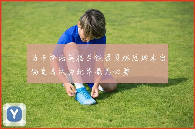 马卡评论英格兰征召贝林厄姆未出场皇马认为此举毫无必要