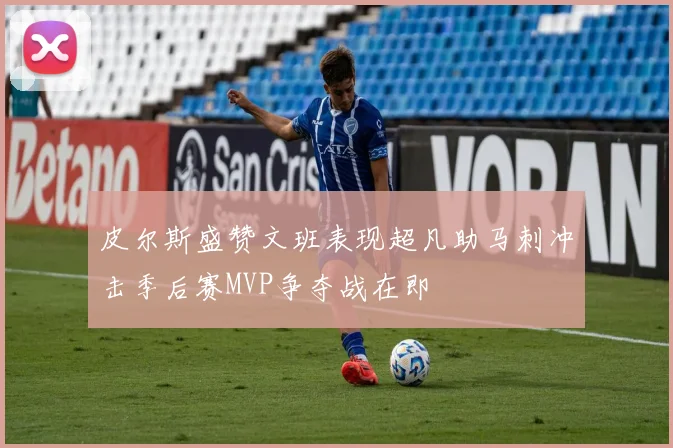 皮尔斯盛赞文班表现超凡助马刺冲击季后赛MVP争夺战在即