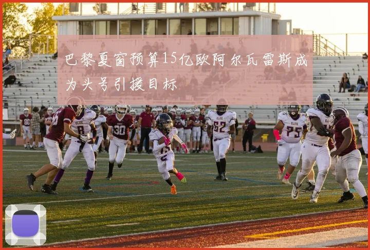 巴黎夏窗预算15亿欧阿尔瓦雷斯成为头号引援目标