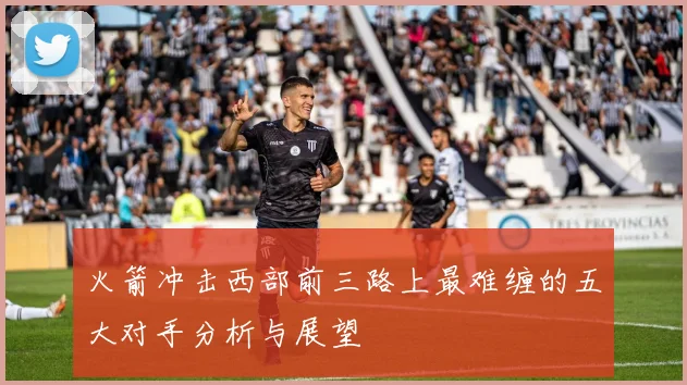 火箭冲击西部前三路上最难缠的五大对手分析与展望
