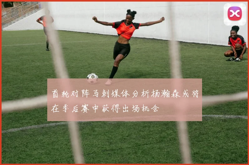 首轮对阵马刺媒体分析杨瀚森或将在季后赛中获得出场机会
