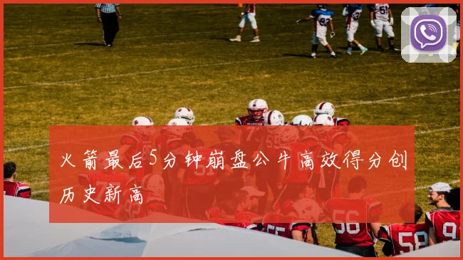 火箭最后5分钟崩盘公牛高效得分创历史新高