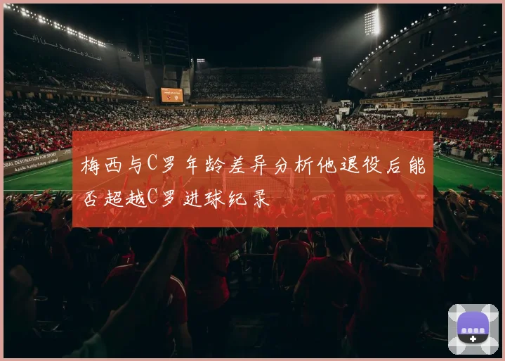 梅西与C罗年龄差异分析他退役后能否超越C罗进球纪录