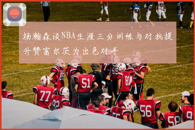 杨瀚森谈NBA生涯三分训练与对抗提升赞富尔茨为出色对手